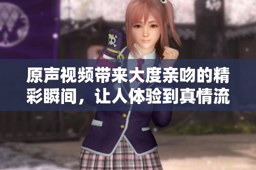 原声视频带来大度亲吻的精彩瞬间，让人体验到真情流露与感动