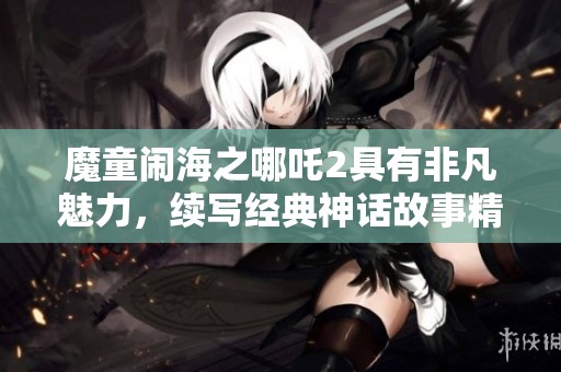 魔童闹海之哪吒2具有非凡魅力，续写经典神话故事精彩纷呈