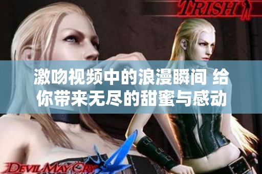 激吻视频中的浪漫瞬间 给你带来无尽的甜蜜与感动
