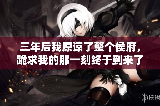 三年后我原谅了整个侯府，跪求我的那一刻终于到来了