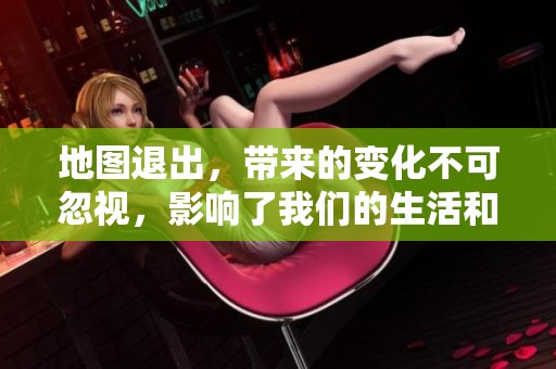 地图退出，带来的变化不可忽视，影响了我们的生活和出行方式