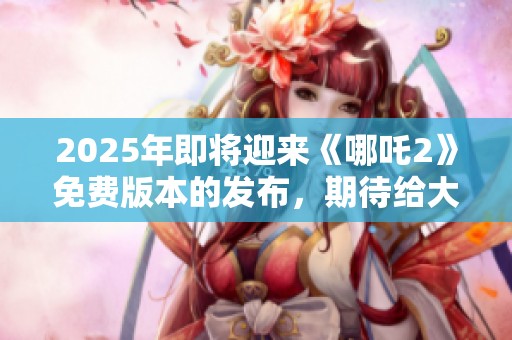 2025年即将迎来《哪吒2》免费版本的发布，期待给大家带来全新体验