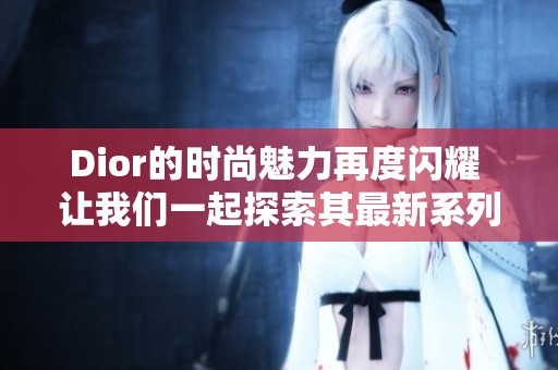Dior的时尚魅力再度闪耀 让我们一起探索其最新系列的独特风格与设计
