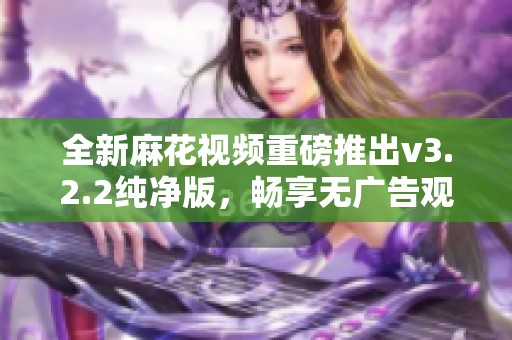 全新麻花视频重磅推出v3.2.2纯净版，畅享无广告观看体验