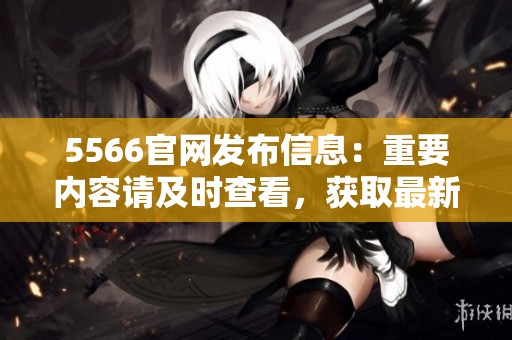 5566官网发布信息：重要内容请及时查看，获取最新动态和政策！
