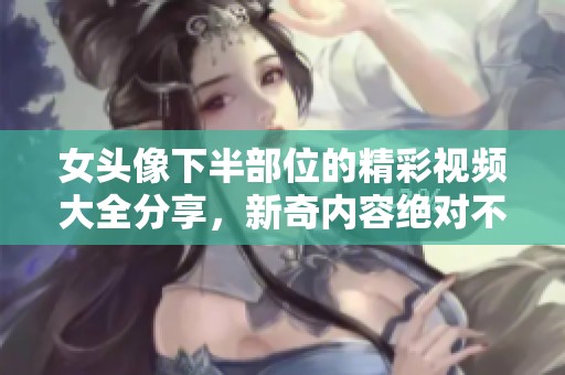 女头像下半部位的精彩视频大全分享，新奇内容绝对不容错过