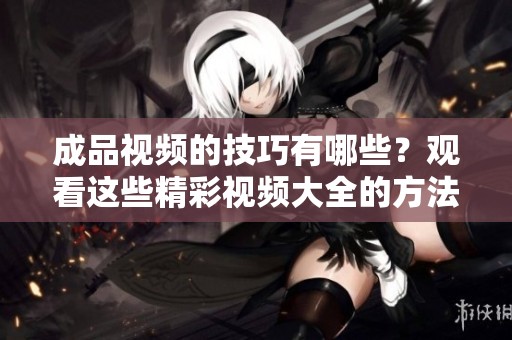 成品视频的技巧有哪些？观看这些精彩视频大全的方法介绍