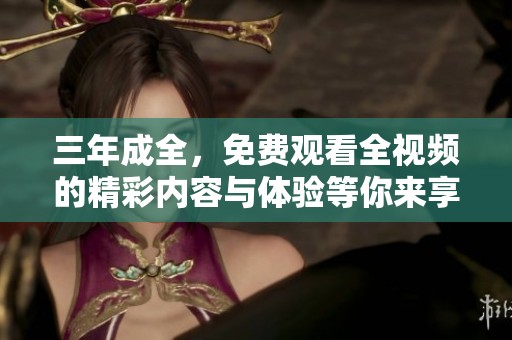三年成全，免费观看全视频的精彩内容与体验等你来享受