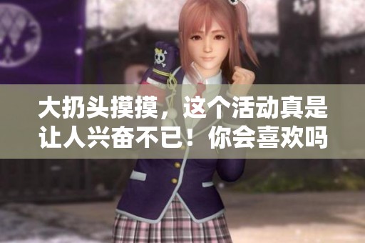 大扔头摸摸，这个活动真是让人兴奋不已！你会喜欢吗？