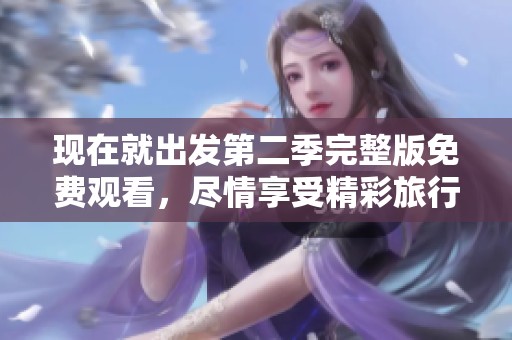 现在就出发第二季完整版免费观看，尽情享受精彩旅行的无限乐趣！