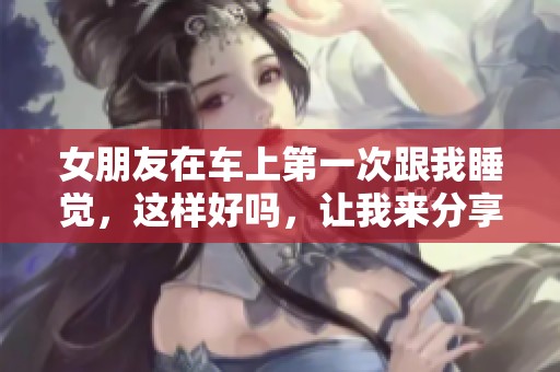 女朋友在车上第一次跟我睡觉，这样好吗，让我来分享一下我的感受。