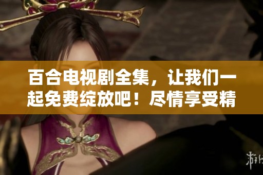 百合电视剧全集，让我们一起免费绽放吧！尽情享受精彩剧情和动人故事！