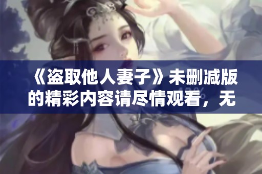 《盗取他人妻子》未删减版的精彩内容请尽情观看，无需担心任何限制！