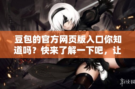 豆包的官方网页版入口你知道吗？快来了解一下吧，让你畅游其中。