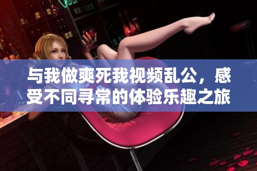 与我做爽死我视频乱公，感受不同寻常的体验乐趣之旅