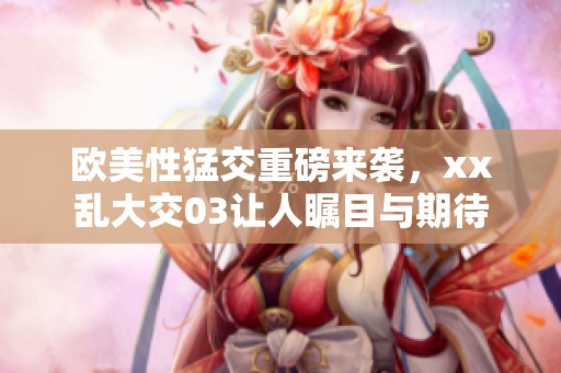 欧美性猛交重磅来袭，xx乱大交03让人瞩目与期待