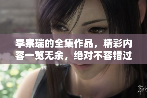 李宗瑞的全集作品，精彩内容一览无余，绝对不容错过