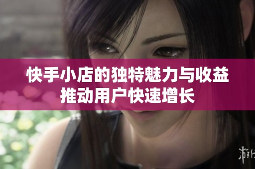 快手小店的独特魅力与收益推动用户快速增长