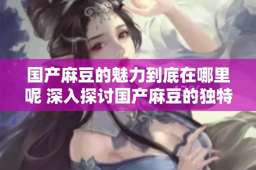 国产麻豆的魅力到底在哪里呢 深入探讨国产麻豆的独特之处与影响力