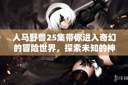 人马野兽25集带你进入奇幻的冒险世界，探索未知的神秘之旅