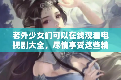 老外少女们可以在线观看电视剧大全，尽情享受这些精彩的剧情吧