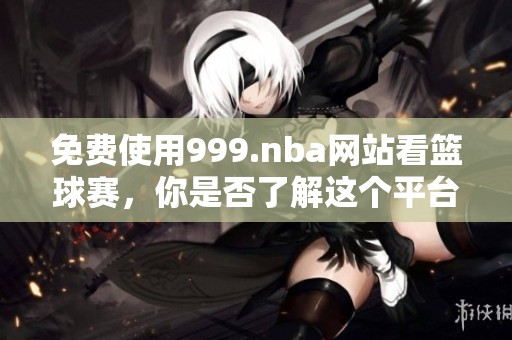免费使用999.nba网站看篮球赛，你是否了解这个平台的精彩内容呢