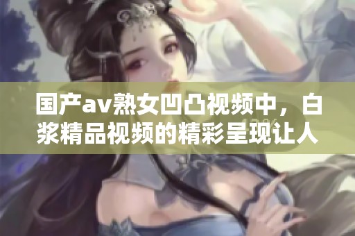 国产**熟女凹凸视频中，白浆精品视频的精彩呈现让人惊艳不已。