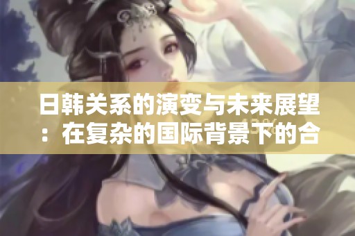 日韩关系的演变与未来展望：在复杂的国际背景下的合作与挑战
