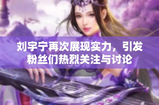 刘宇宁再次展现实力，引发粉丝们热烈关注与讨论