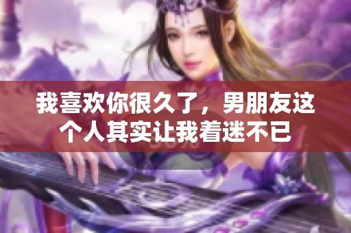 我喜欢你很久了，男朋友这个人其实让我着迷不已