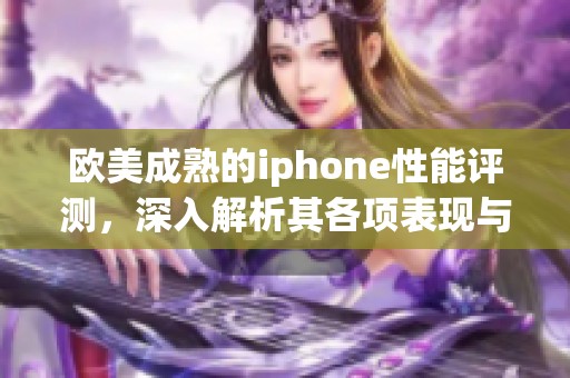 欧美成熟的iphone性能评测，深入解析其各项表现与使用体验