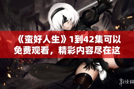《蛮好人生》1到42集可以免费观看，精彩内容尽在这里