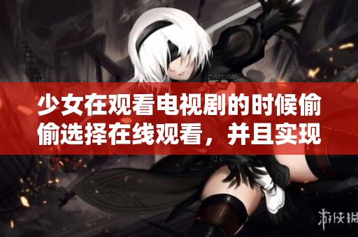 少女在观看电视剧的时候偷偷选择在线观看，并且实现免费播放的方案
