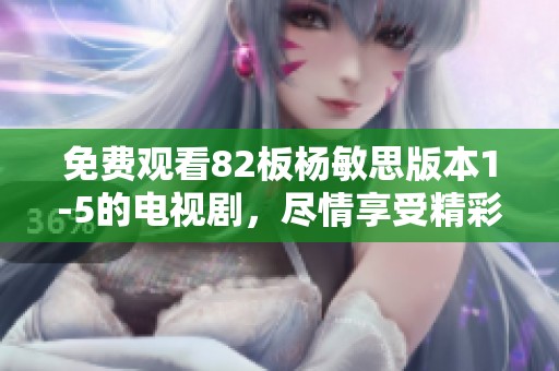 免费观看82板杨敏思版本1-5的电视剧，尽情享受精彩剧情与跌宕起伏的故事情节