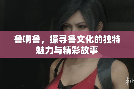 鲁啊鲁，探寻鲁文化的独特魅力与精彩故事
