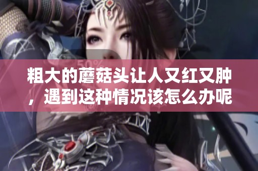 粗大的蘑菇头让人又红又肿，遇到这种情况该怎么办呢