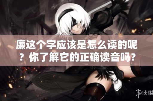 廉这个字应该是怎么读的呢？你了解它的正确读音吗？