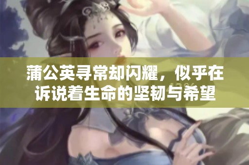 蒲公英寻常却闪耀，似乎在诉说着生命的坚韧与希望