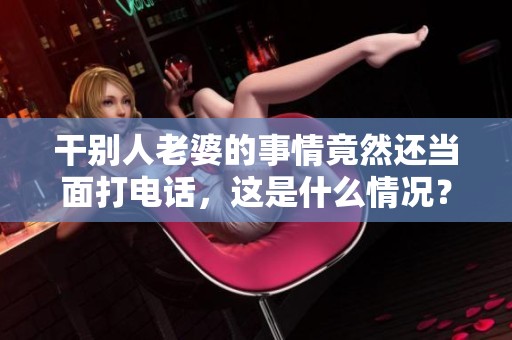干别人老婆的事情竟然还当面打电话，这是什么情况？