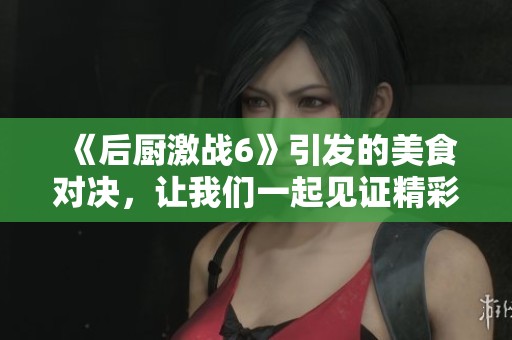 《后厨激战6》引发的美食对决，让我们一起见证精彩瞬间！