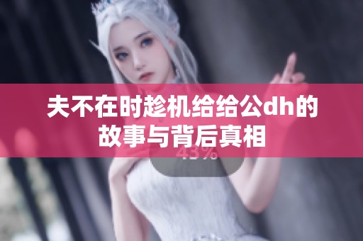 夫不在时趁机给给公dh的故事与背后真相