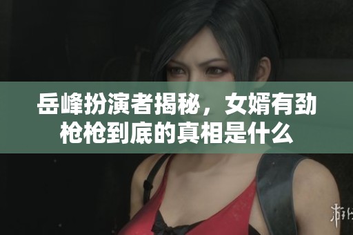 岳峰扮演者揭秘，女婿有劲枪枪到底的真相是什么