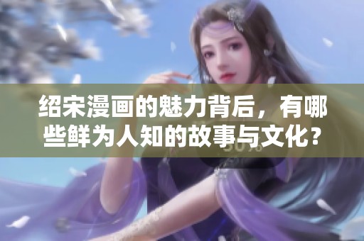 绍宋漫画的魅力背后，有哪些鲜为人知的故事与文化？