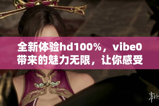 全新体验hd100%，vibe0带来的魅力无限，让你感受不一样的惊喜与乐趣。