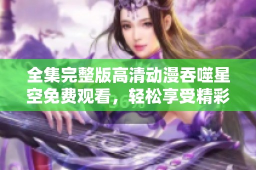 全集完整版高清动漫吞噬星空免费观看，轻松享受精彩剧情每一集