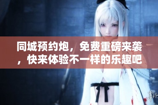 同城预约炮，免费重磅来袭，快来体验不一样的乐趣吧！