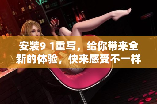 安装9 1重写，给你带来全新的体验，快来感受不一样的乐趣！