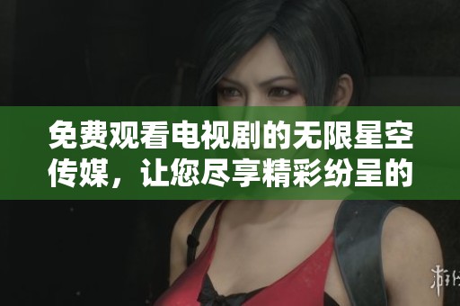 免费观看电视剧的无限星空传媒，让您尽享精彩纷呈的影视体验