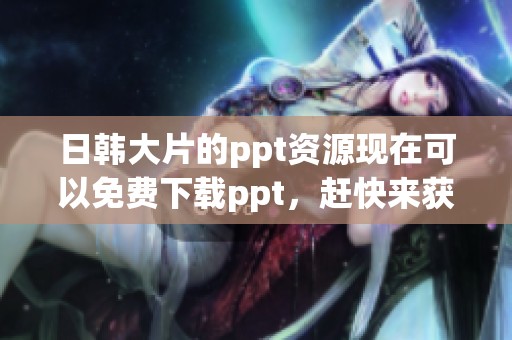 日韩大片的ppt资源现在可以免费下载ppt，赶快来获取吧！
