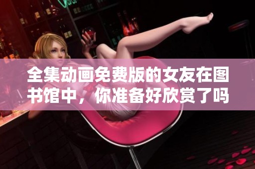 全集动画免费版的女友在图书馆中，你准备好欣赏了吗